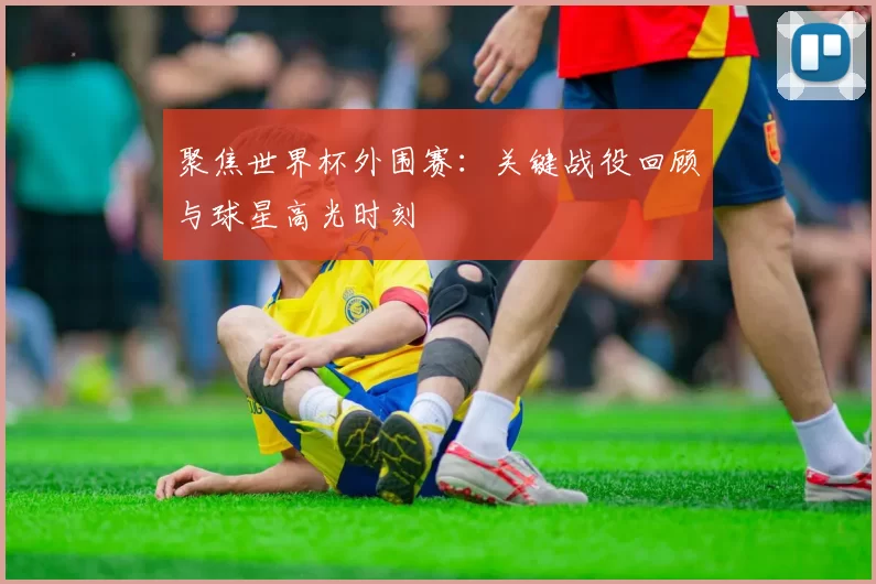聚焦世界杯外围赛:关键战役回顾与球星高光时刻