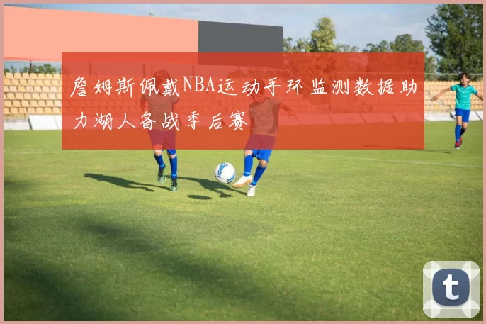 詹姆斯佩戴NBA运动手环监测数据助力湖人备战季后赛