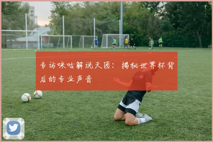 专访咪咕解说天团:揭秘世界杯背后的专业声音
