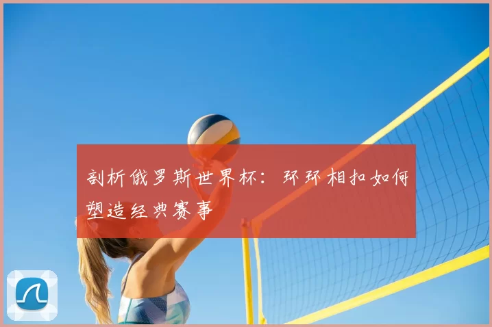 剖析俄罗斯世界杯:环环相扣如何塑造经典赛事