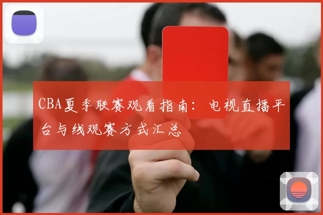 CBA夏季联赛观看指南:电视直播平台与线观赛方式汇总