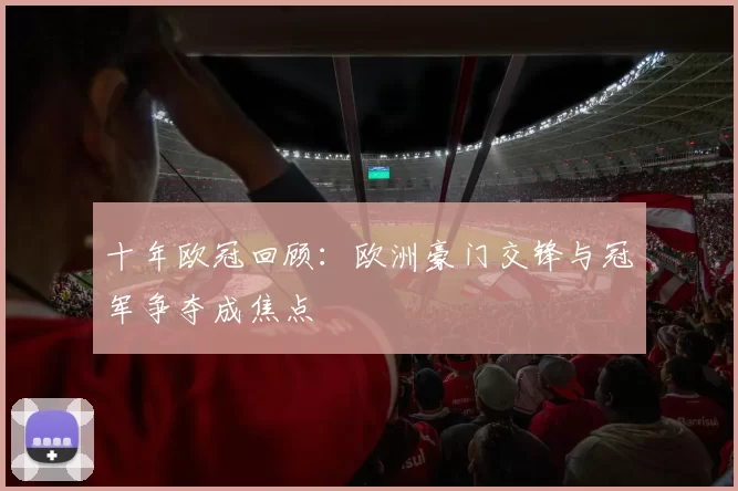 十年欧冠回顾:欧洲豪门交锋与冠军争夺成焦点