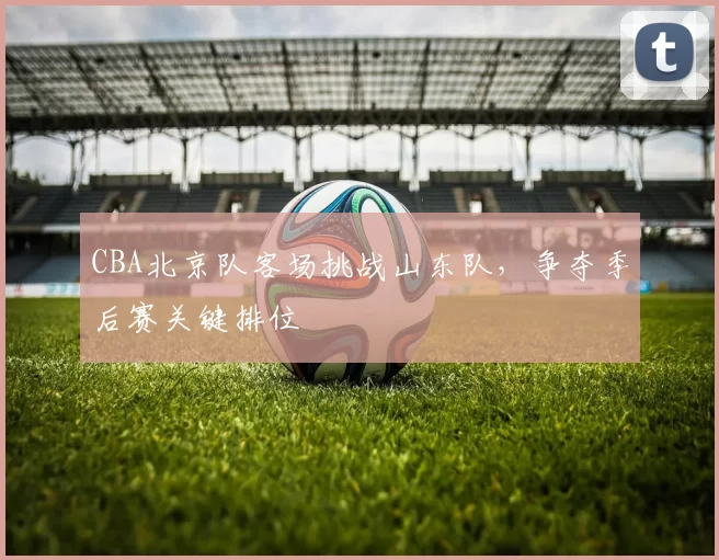 CBA北京队客场挑战山东队,争夺季后赛关键排位
