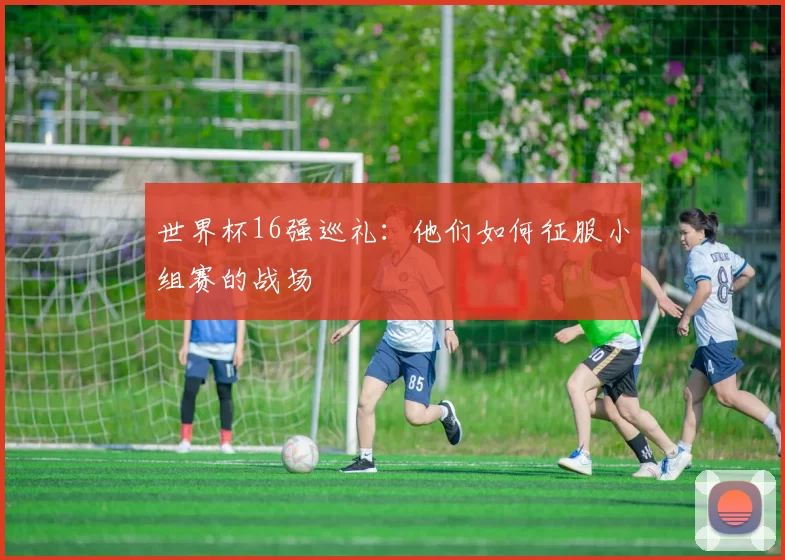 世界杯16强巡礼:他们如何征服小组赛的战场