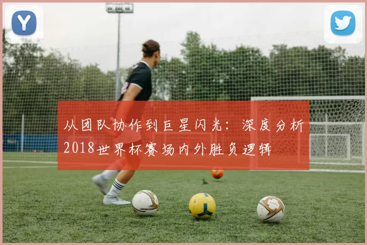 从团队协作到巨星闪光:深度分析2018世界杯赛场内外胜负逻辑