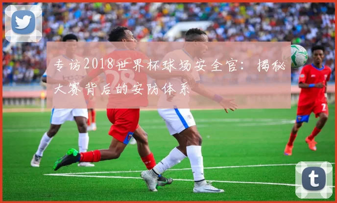 专访2018世界杯球场安全官:揭秘大赛背后的安防体系