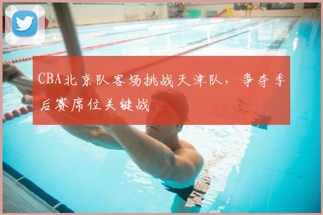 CBA北京队客场挑战天津队,争夺季后赛席位关键战